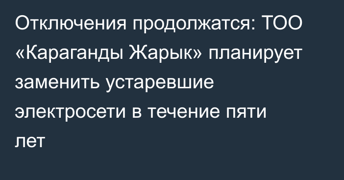 Отключения продолжатся: ТОО «Караганды Жарык» планирует заменить устаревшие электросети в течение пяти лет