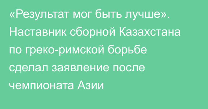 «Результат мог быть лучше». Наставник сборной Казахстана по греко-римской борьбе сделал заявление после чемпионата Азии