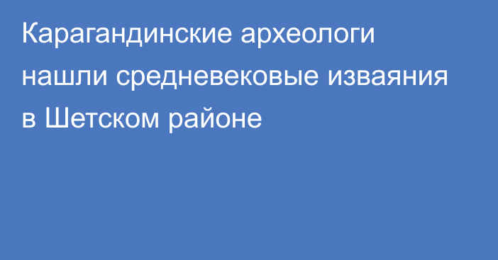 Карагандинские археологи нашли средневековые изваяния в Шетском районе