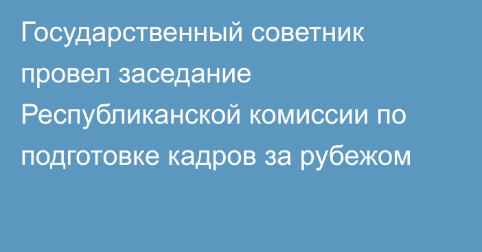 Государственный советник  провел заседание Республиканской комиссии  по подготовке кадров за рубежом