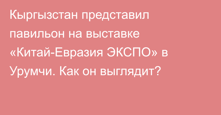 Кыргызстан представил павильон на выставке «Китай-Евразия ЭКСПО» в Урумчи. Как он выглядит?