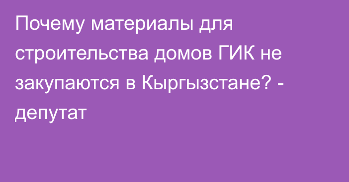 Почему материалы для строительства домов ГИК не закупаются в Кыргызстане? - депутат