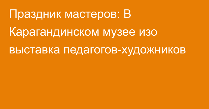 Праздник мастеров: В Карагандинском музее изо выставка педагогов-художников