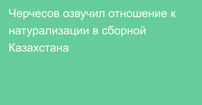 Черчесов озвучил отношение к натурализации в сборной Казахстана