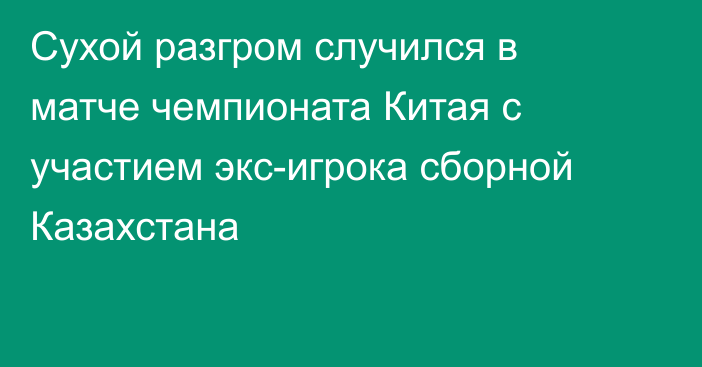 Сухой разгром случился в матче чемпионата Китая с участием экс-игрока сборной Казахстана