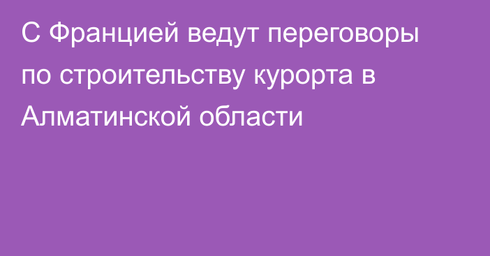 С Францией ведут переговоры по  строительству курорта в Алматинской области