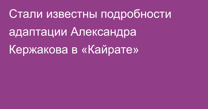 Стали известны подробности адаптации Александра Кержакова в «Кайрате»