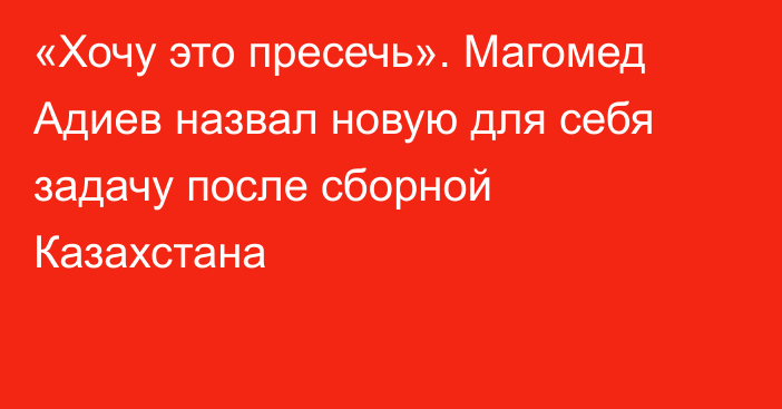 «Хочу это пресечь». Магомед Адиев назвал новую для себя задачу после сборной Казахстана