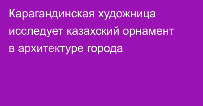 Карагандинская художница исследует казахский орнамент в архитектуре города