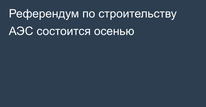 Референдум по строительству АЭС состоится осенью