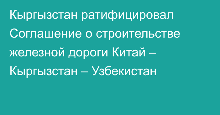 Кыргызстан ратифицировал Соглашение о строительстве железной дороги Китай – Кыргызстан – Узбекистан