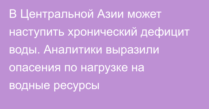 В Центральной Азии может наступить хронический дефицит воды. Аналитики выразили опасения по нагрузке на водные ресурсы