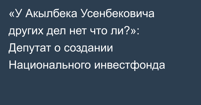 «У Акылбека Усенбековича других дел нет  что ли?»: Депутат о создании Национального инвестфонда