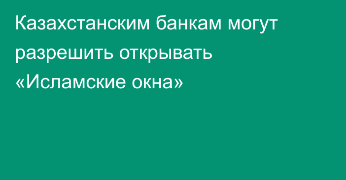 Казахстанским банкам могут разрешить открывать «Исламские окна»