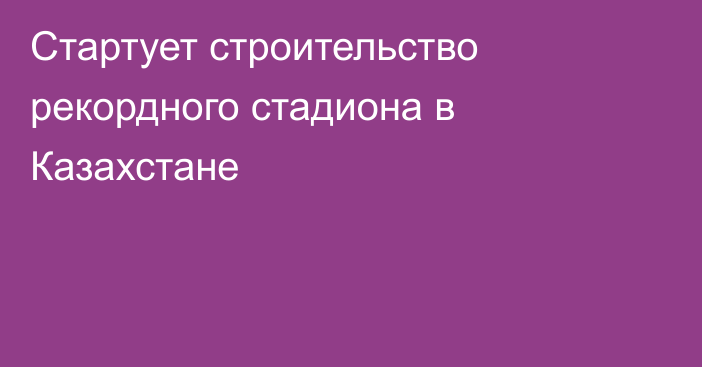 Стартует строительство рекордного стадиона в Казахстане