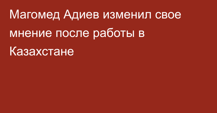 Магомед Адиев изменил свое мнение после работы в Казахстане