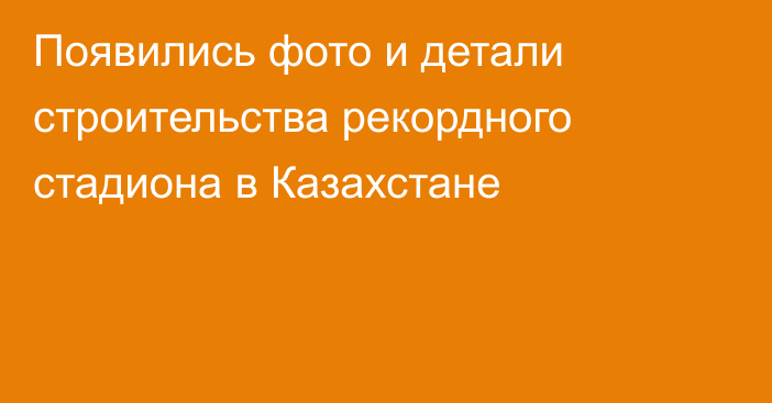 Появились фото и детали строительства рекордного стадиона в Казахстане