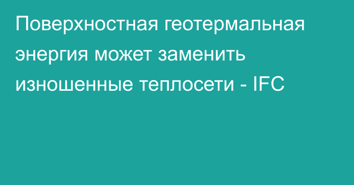 Поверхностная геотермальная энергия может заменить изношенные теплосети - IFC