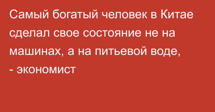 Самый богатый человек в Китае сделал свое состояние не на машинах, а на питьевой воде, - экономист