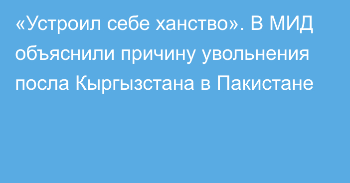 «Устроил себе ханство». В МИД объяснили причину увольнения посла Кыргызстана в Пакистане