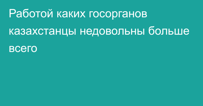 Работой каких госорганов казахстанцы недовольны больше всего