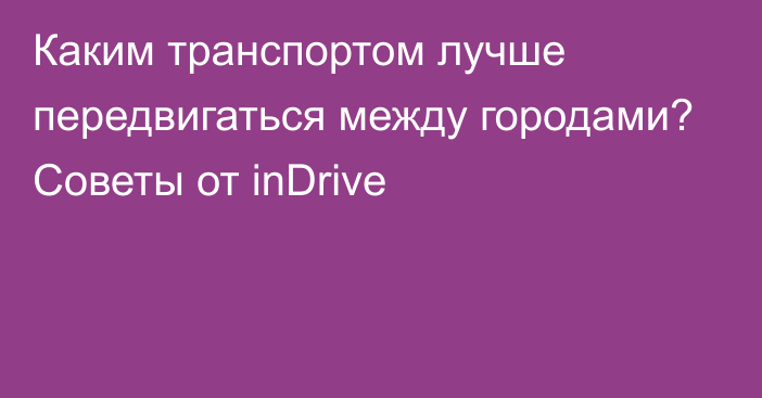 Каким транспортом лучше передвигаться между городами? Советы от inDrive