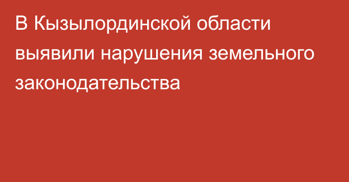 В Кызылординской области выявили нарушения земельного законодательства