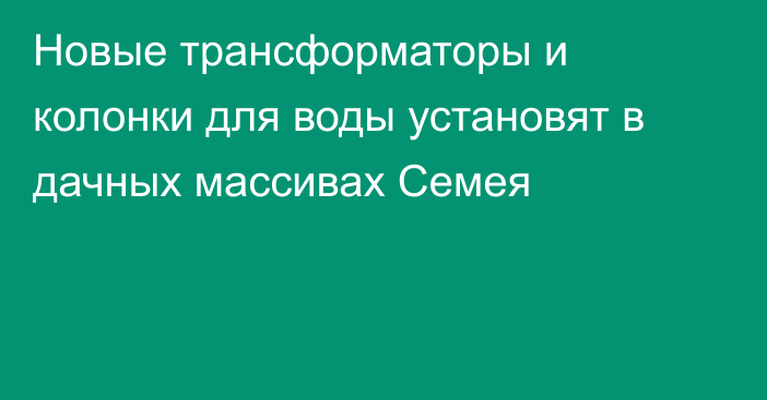 Новые трансформаторы и колонки для воды установят в дачных массивах Семея