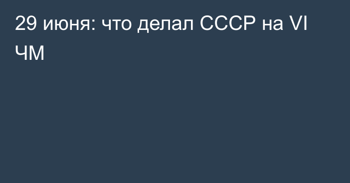 29 июня: что делал СССР на VI  ЧМ