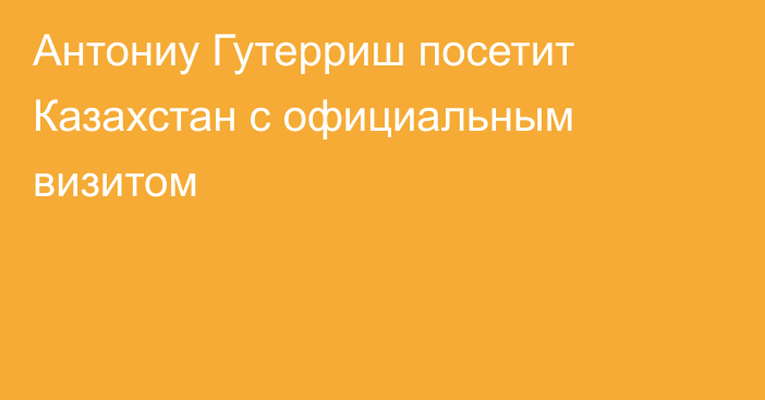 Антониу Гутерриш посетит Казахстан с официальным визитом