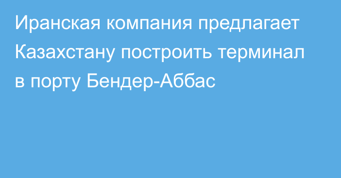 Иранская компания предлагает Казахстану построить терминал в порту Бендер-Аббас