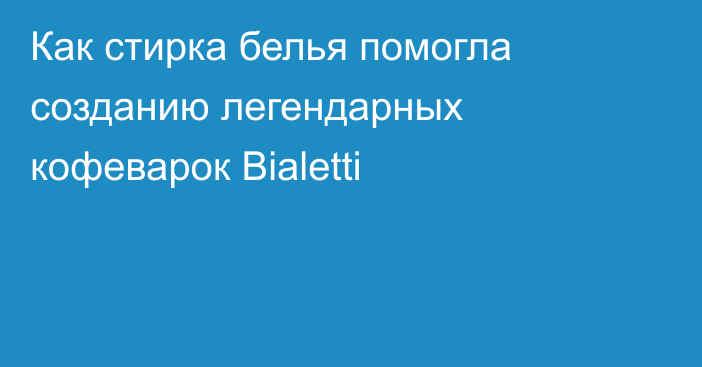 Как стирка белья помогла созданию легендарных кофеварок Bialetti