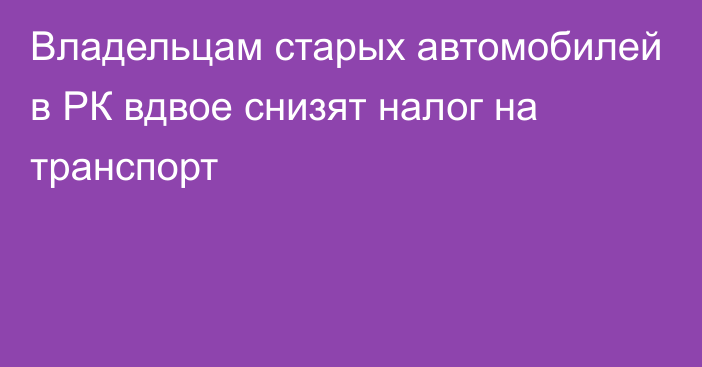 Владельцам старых автомобилей в РК вдвое снизят налог на транспорт