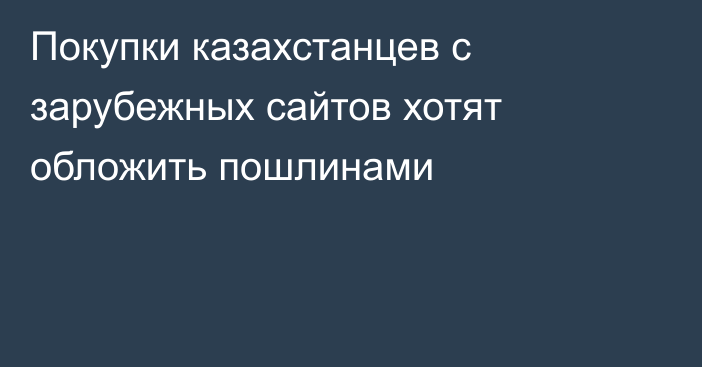 Покупки казахстанцев с зарубежных сайтов хотят обложить пошлинами