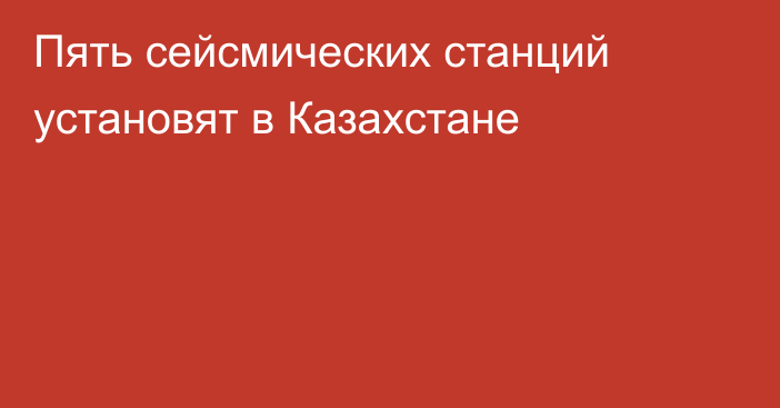 Пять сейсмических станций установят в Казахстане