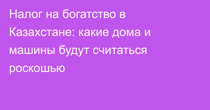 Налог на богатство в Казахстане: какие дома и машины будут считаться роскошью