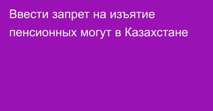 Ввести запрет на изъятие пенсионных могут в Казахстане