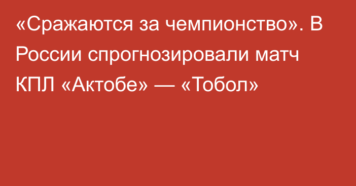 «Сражаются за чемпионство». В России спрогнозировали матч КПЛ «Актобе» — «Тобол»