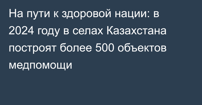 На пути к здоровой нации: в 2024 году в селах Казахстана построят более 500 объектов медпомощи