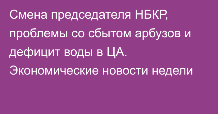 Смена председателя НБКР, проблемы со сбытом арбузов и дефицит воды в ЦА. Экономические новости недели