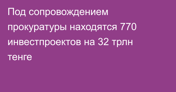 Под сопровождением прокуратуры находятся 770 инвестпроектов на 32 трлн тенге