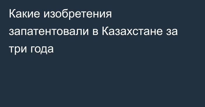 Какие изобретения запатентовали в Казахстане за три года