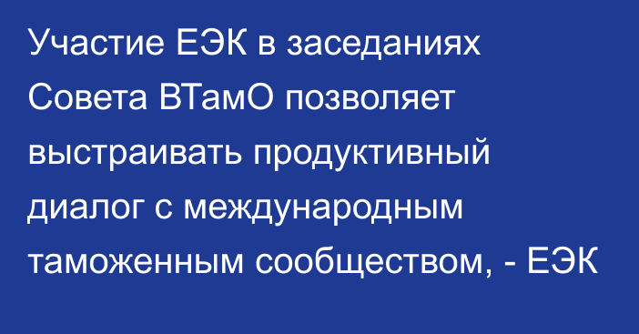 Участие ЕЭК в заседаниях Совета ВТамО позволяет выстраивать продуктивный диалог с международным таможенным сообществом, - ЕЭК