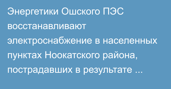 Энергетики Ошского ПЭС восстанавливают электроснабжение в населенных пунктах Ноокатского района, пострадавших в результате схода селевых потоков