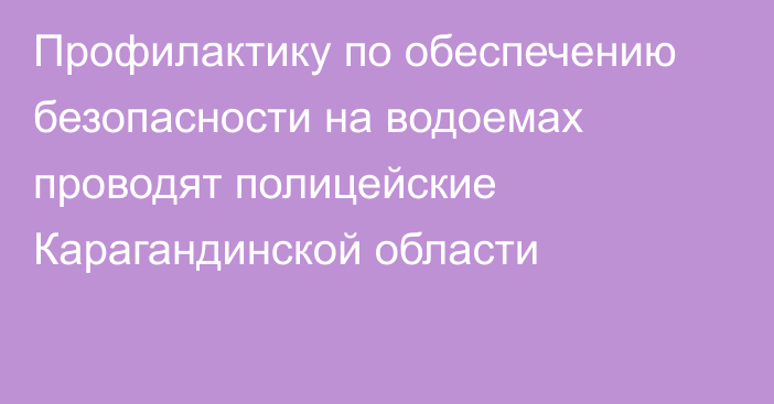 Профилактику по обеспечению безопасности на водоемах проводят полицейские Карагандинской области