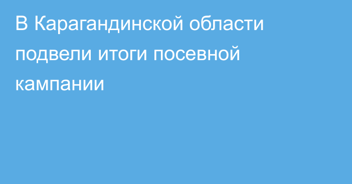 В Карагандинской области подвели итоги посевной кампании