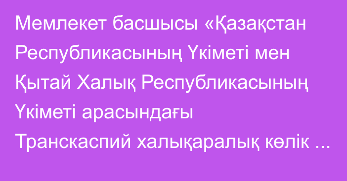 Мемлекет басшысы «Қазақстан Республикасының Үкіметі мен Қытай Халық Республикасының Үкіметі арасындағы Транскаспий халықаралық көлік бағытын дамыту жөніндегі келісімді ратификациялау туралы» Қазақстан Республикасының Заңына қол қойды