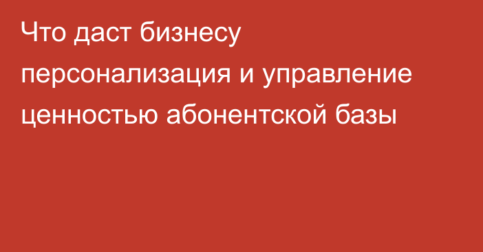 Что даст бизнесу персонализация и управление ценностью абонентской базы