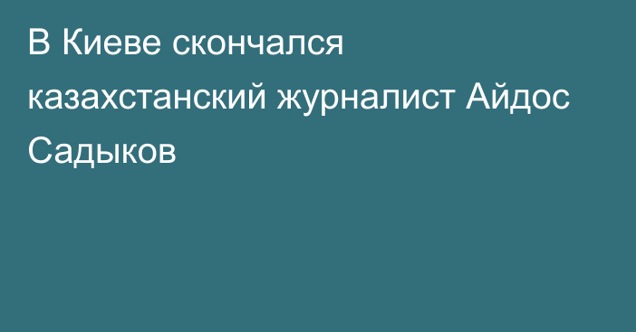 В Киеве скончался казахстанский журналист Айдос Садыков