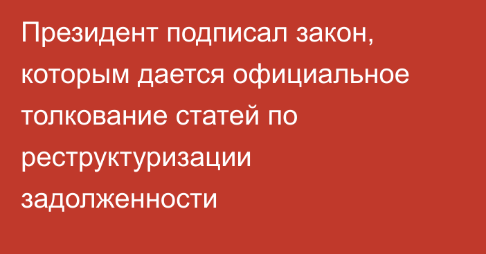 Президент подписал закон,  которым дается официальное толкование статей по реструктуризации задолженности